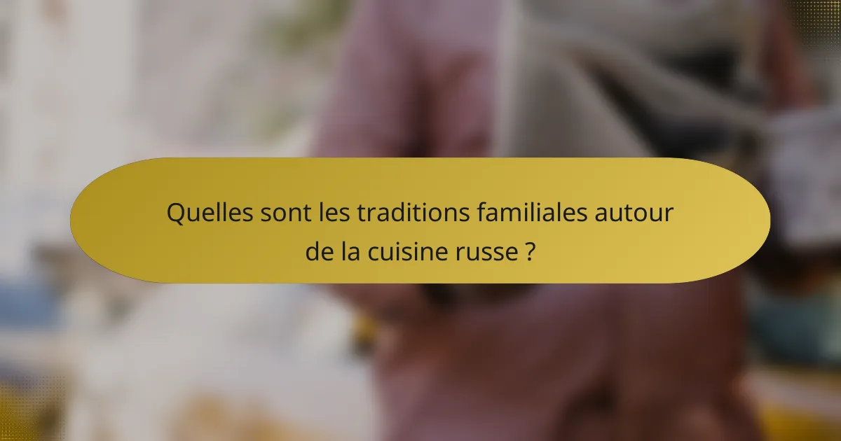 Quelles sont les traditions familiales autour de la cuisine russe ?